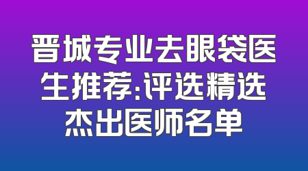 晋城专业去眼袋医生推荐：评选精选杰出医师名单
