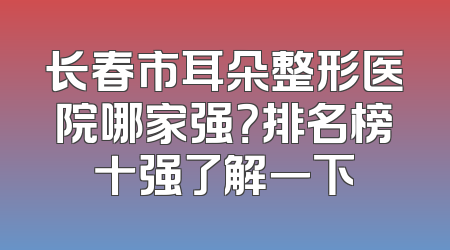 长春市耳朵整形医院哪家强？排名榜十强了解一下
