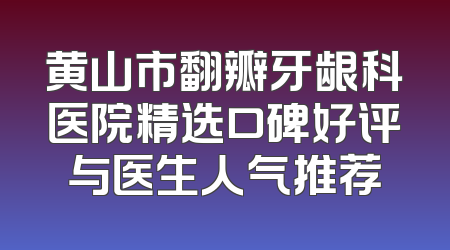 黄山市翻瓣牙龈科医院精选口碑好评与医生人气推荐