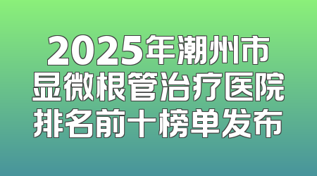 2025年潮州市显微根管治疗医院排名前十榜单发布