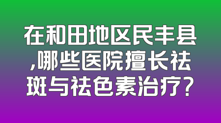 在和田地区民丰县，哪些医院擅长祛斑与祛色素治疗？