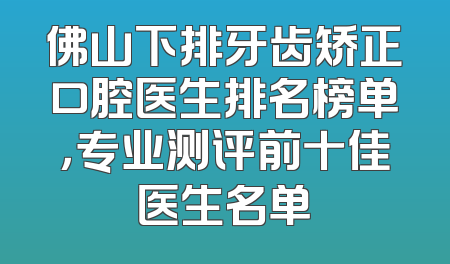佛山下排牙齿矫正口腔医生排名榜单，专业测评前十佳医生名单