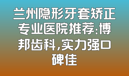 兰州隐形牙套矫正专业医院推荐：博邦齿科，实力强口碑佳