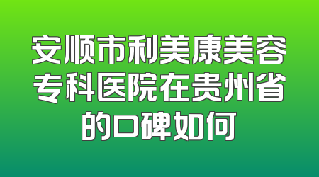 安顺市利美康美容专科医院在贵州省的口碑如何