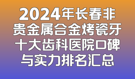 2024年长春非贵金属合金烤瓷牙十大齿科医院口碑与实力排名汇总