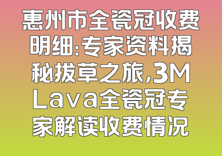 惠州市全瓷冠收费明细：专家资料揭秘拔草之旅，3MLava全瓷冠专家解读收费情况
