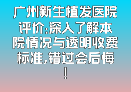 广州新生植发医院评价：深入了解本院情况与透明收费标准，错过会后悔！