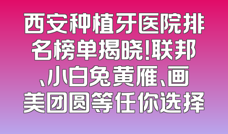 西安种植牙医院排名榜单揭晓！联邦、小白兔黄雁、画美团圆等任你选择