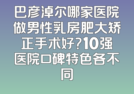 巴彦淖尔哪家医院做男性乳房肥大矫正手术好？10强医院口碑特色各不同