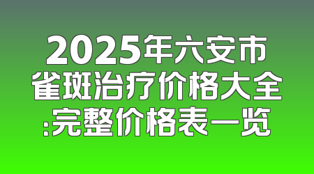 2025年六安市雀斑治疗价格大全：完整价格表一览