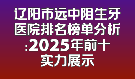 辽阳市远中阻生牙医院排名榜单分析：2025年前十实力展示