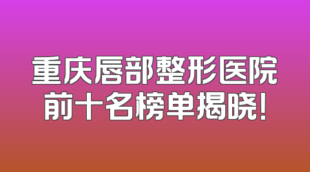 重庆唇部整形医院前十名榜单揭晓！