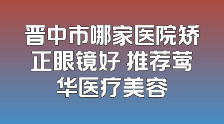 晋中市哪家医院矫正眼镜好 推荐莺华医疗美容