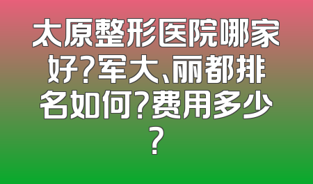 太原整形医院哪家好？军大、丽都排名如何？费用多少？