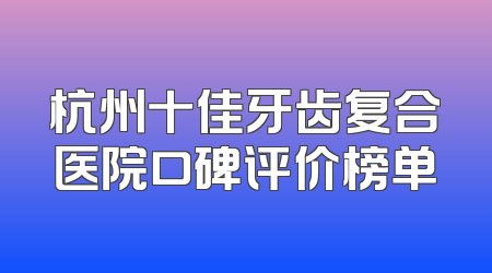 杭州十佳牙齿复合医院口碑评价榜单