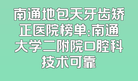 南通地包天牙齿矫正医院榜单：南通大学二附院口腔科技术可靠