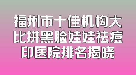 福州市十佳机构大比拼黑脸娃娃祛痘印医院排名揭晓