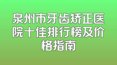 泉州市牙齿矫正医院十佳排行榜及价格指南