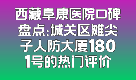 西藏阜康医院口碑盘点：城关区滩尖子人防大厦1801号的热门评价