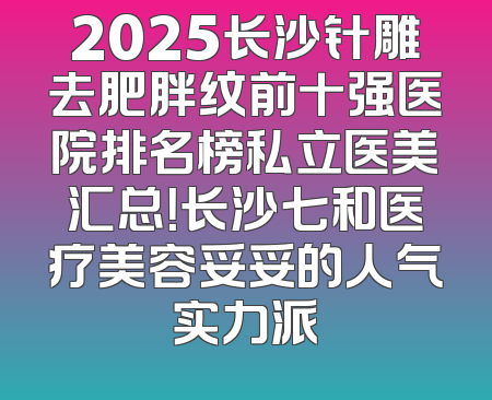 2025长沙针雕去肥胖纹前十强医院排名榜私立医美汇总！长沙七和医疗美容妥妥的人气实力派