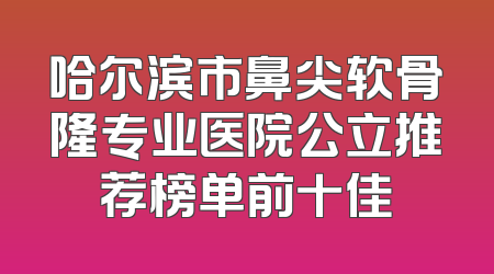 哈尔滨市鼻尖软骨隆专业医院公立推荐榜单前十佳
