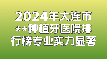 2024年大连市**种植牙医院排行榜专业实力显著
