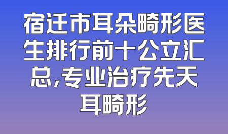 宿迁市耳朵畸形医生排行前十公立汇总，专业治疗先天耳畸形