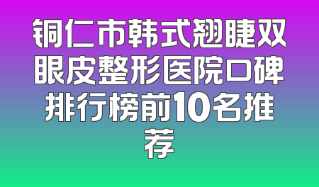 铜仁市韩式翘睫双眼皮整形医院口碑排行榜前10名推荐