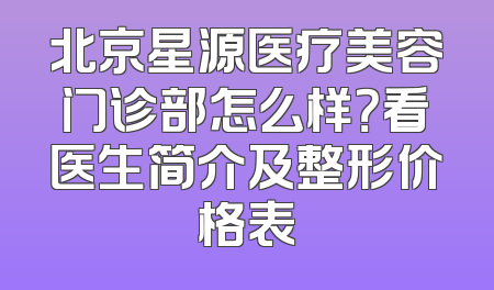 北京星源医疗美容门诊部怎么样？看医生简介及整形价格表
