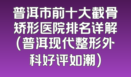 普洱市前十大截骨矫形医院排名详解（普洱现代整形外科好评如潮）