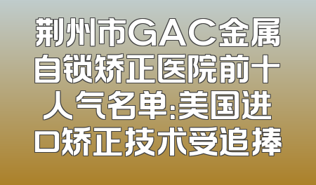 荆州市GAC金属自锁矫正医院前十人气名单：美国进口矫正技术受追捧