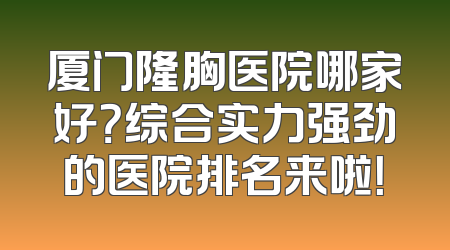 厦门隆胸医院哪家好？综合实力强劲的医院排名来啦！