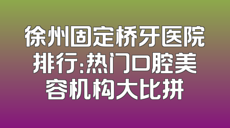 徐州固定桥牙医院排行：热门口腔美容机构大比拼