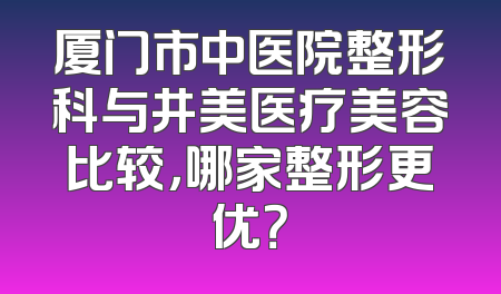 厦门市中医院整形科与井美医疗美容比较，哪家整形更优？