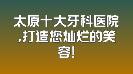 太原十大牙科医院，打造您灿烂的笑容！