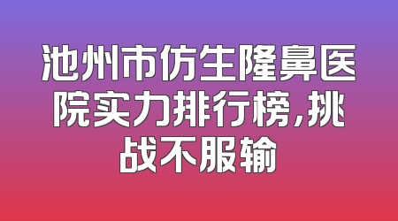 池州市仿生隆鼻医院实力排行榜，挑战不服输