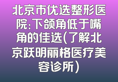 北京市优选整形医院：下颌角低于嘴角的佳选（了解北京跃明丽格医疗美容诊所）