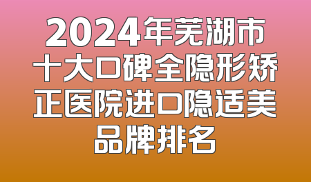 2024年芜湖市十大口碑全隐形矫正医院进口隐适美品牌排名