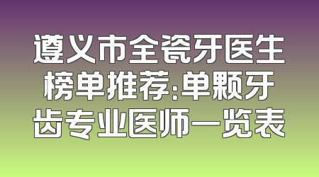 遵义市全瓷牙医生榜单推荐：单颗牙齿专业医师一览表