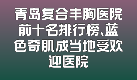 青岛复合丰胸医院前十名排行榜、蓝色奇肌成当地受欢迎医院