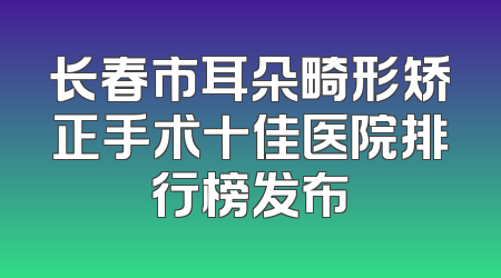 长春市耳朵畸形矫正手术十佳医院排行榜发布