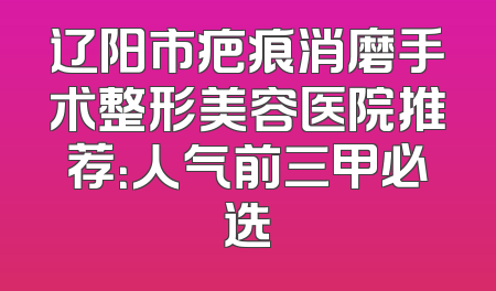 辽阳市疤痕消磨手术整形美容医院推荐：人气前三甲必选