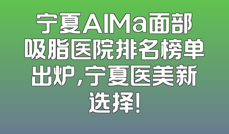 宁夏AIMa面部吸脂医院排名榜单出炉，宁夏医美新选择！