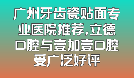 广州牙齿瓷贴面专业医院推荐，立德口腔与壹加壹口腔受广泛好评