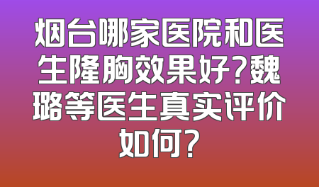 烟台哪家医院和医生隆胸效果好？魏璐等医生真实评价如何？