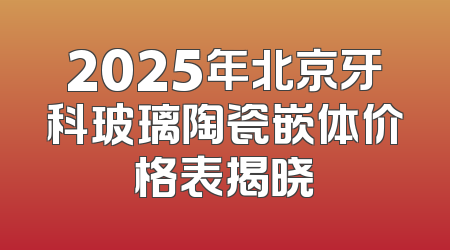 2025年北京牙科玻璃陶瓷嵌体价格表揭晓