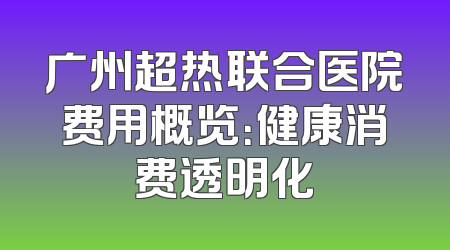 广州超热联合医院费用概览：健康消费透明化