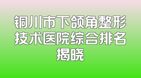 铜川市下颌角整形技术医院综合排名揭晓