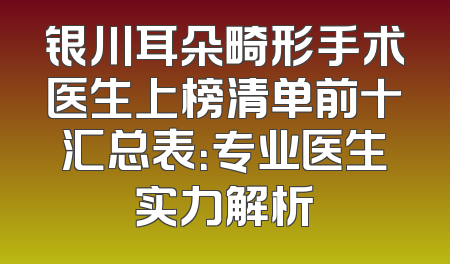 银川耳朵畸形手术医生上榜清单前十汇总表：专业医生实力解析