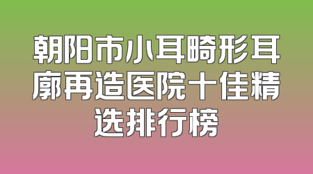 朝阳市小耳畸形耳廓再造医院十佳精选排行榜